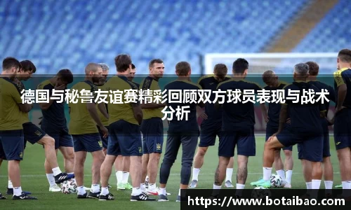 德国与秘鲁友谊赛精彩回顾双方球员表现与战术分析